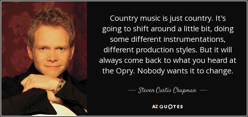 Country music is just country. It's going to shift around a little bit, doing some different instrumentations, different production styles. But it will always come back to what you heard at the Opry. Nobody wants it to change. - Steven Curtis Chapman