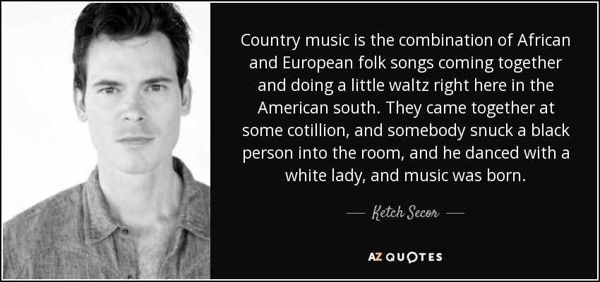 Country music is the combination of African and European folk songs coming together and doing a little waltz right here in the American south. They came together at some cotillion, and somebody snuck a black person into the room, and he danced with a white lady, and music was born. - Ketch Secor