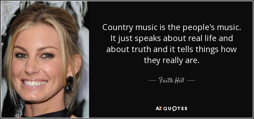 Country music is the people's music. It just speaks about real life and about truth and it tells things how they really are. - Faith Hill