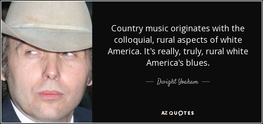 Country music originates with the colloquial, rural aspects of white America. It's really, truly, rural white America's blues. - Dwight Yoakam