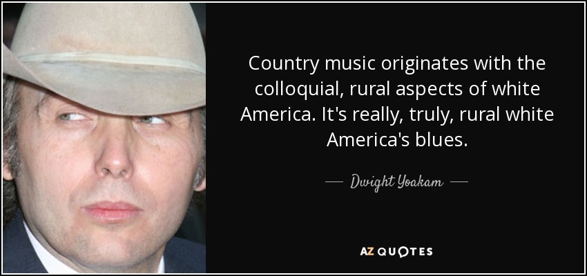 Country music originates with the colloquial, rural aspects of white America. It's really, truly, rural white America's blues. - Dwight Yoakam