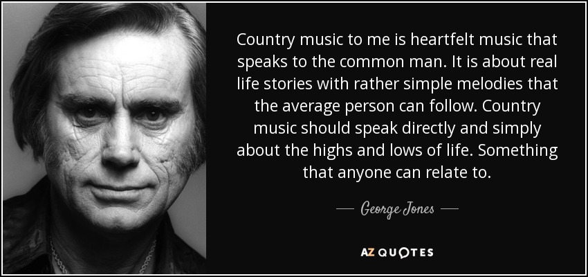 Country music to me is heartfelt music that speaks to the common man. It is about real life stories with rather simple melodies that the average person can follow. Country music should speak directly and simply about the highs and lows of life. Something that anyone can relate to. - George Jones
