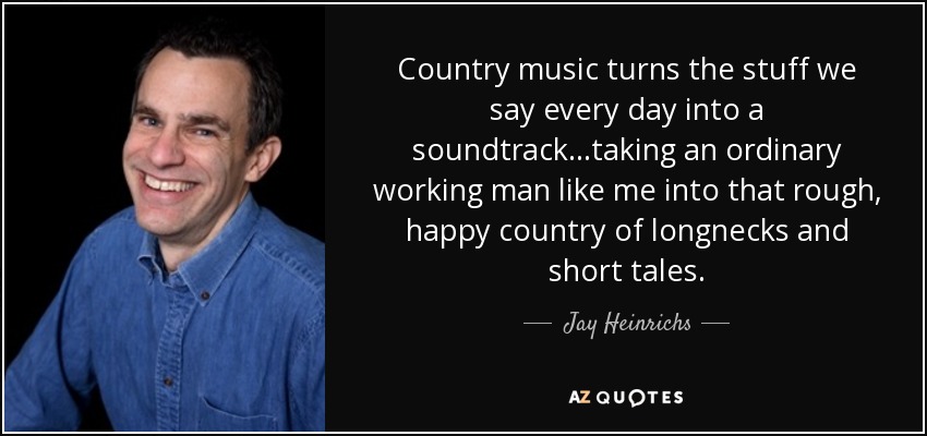 Country music turns the stuff we say every day into a soundtrack...taking an ordinary working man like me into that rough, happy country of longnecks and short tales. - Jay Heinrichs