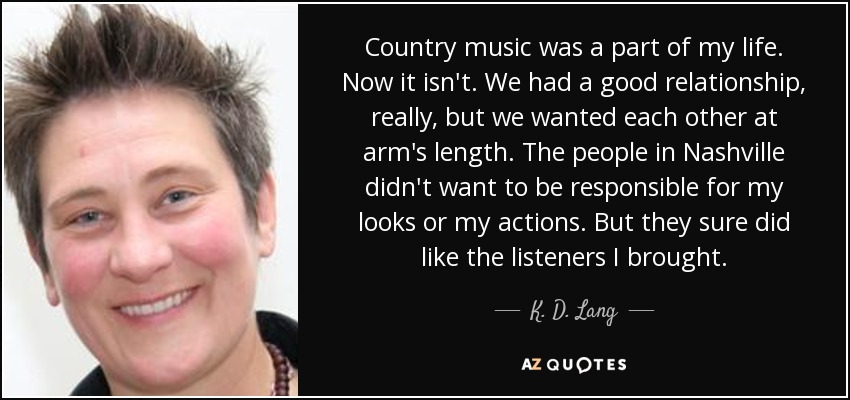 Country music was a part of my life. Now it isn't. We had a good relationship, really, but we wanted each other at arm's length. The people in Nashville didn't want to be responsible for my looks or my actions. But they sure did like the listeners I brought. - K. D. Lang