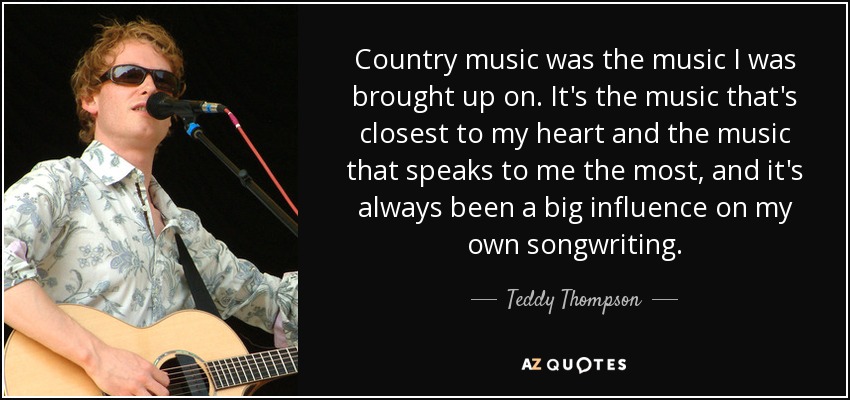 Country music was the music I was brought up on. It's the music that's closest to my heart and the music that speaks to me the most, and it's always been a big influence on my own songwriting. - Teddy Thompson