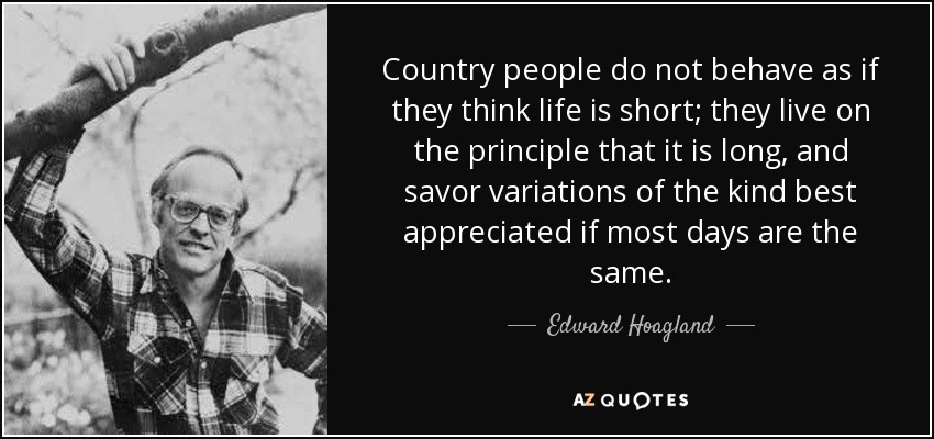 Country people do not behave as if they think life is short; they live on the principle that it is long, and savor variations of the kind best appreciated if most days are the same. - Edward Hoagland