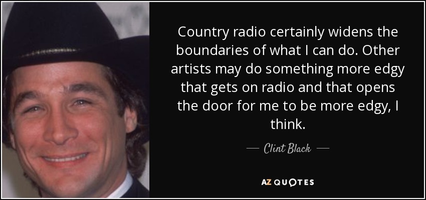 Country radio certainly widens the boundaries of what I can do. Other artists may do something more edgy that gets on radio and that opens the door for me to be more edgy, I think. - Clint Black