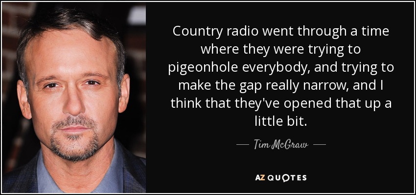 Country radio went through a time where they were trying to pigeonhole everybody, and trying to make the gap really narrow, and I think that they've opened that up a little bit. - Tim McGraw