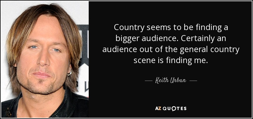 Country seems to be finding a bigger audience. Certainly an audience out of the general country scene is finding me. - Keith Urban
