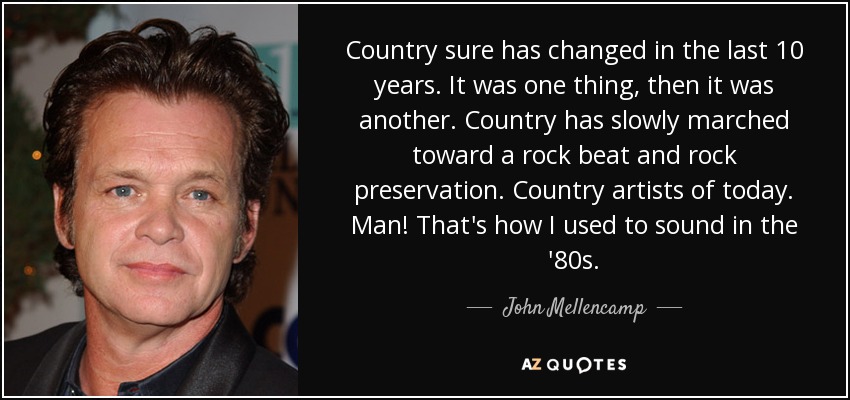 Country sure has changed in the last 10 years. It was one thing, then it was another. Country has slowly marched toward a rock beat and rock preservation. Country artists of today. Man! That's how I used to sound in the '80s. - John Mellencamp