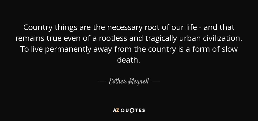 Country things are the necessary root of our life - and that remains true even of a rootless and tragically urban civilization. To live permanently away from the country is a form of slow death. - Esther Meynell