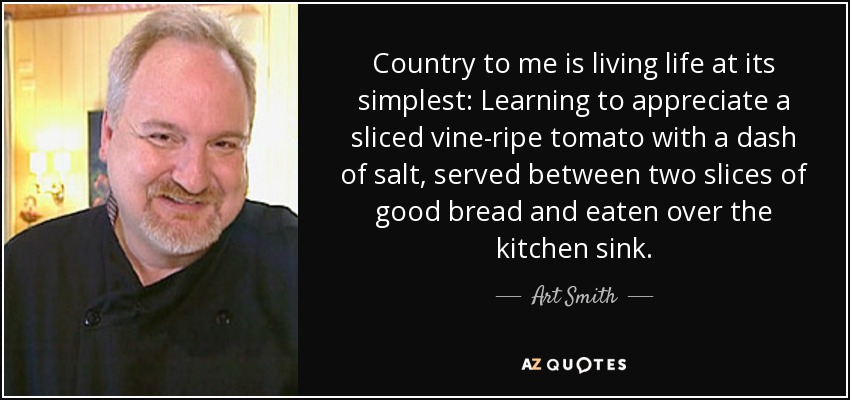 Country to me is living life at its simplest: Learning to appreciate a sliced vine-ripe tomato with a dash of salt, served between two slices of good bread and eaten over the kitchen sink. - Art Smith