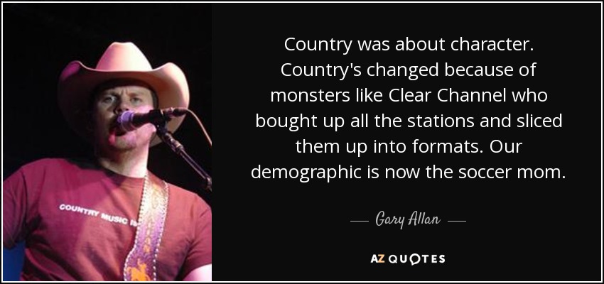 Country was about character. Country's changed because of monsters like Clear Channel who bought up all the stations and sliced them up into formats. Our demographic is now the soccer mom. - Gary Allan