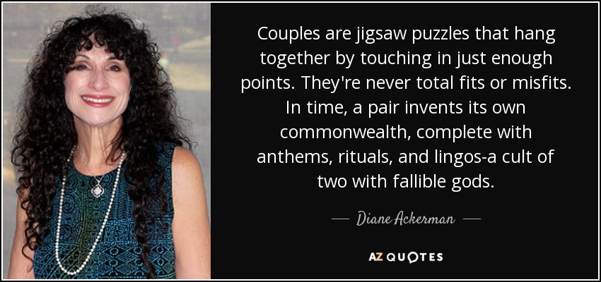 Couples are jigsaw puzzles that hang together by touching in just enough points. They're never total fits or misfits. In time, a pair invents its own commonwealth, complete with anthems, rituals, and lingos-a cult of two with fallible gods. - Diane Ackerman