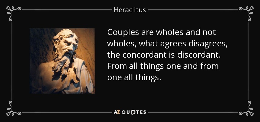 Couples are wholes and not wholes, what agrees disagrees, the concordant is discordant. From all things one and from one all things. - Heraclitus