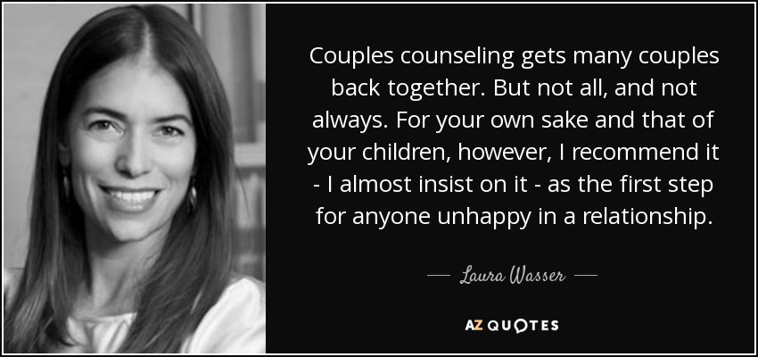 Couples counseling gets many couples back together. But not all, and not always. For your own sake and that of your children, however, I recommend it - I almost insist on it - as the first step for anyone unhappy in a relationship. - Laura Wasser