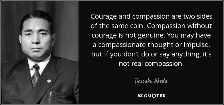 Courage and compassion are two sides of the same coin. Compassion without courage is not genuine. You may have a compassionate thought or impulse, but if you don’t do or say anything, it’s not real compassion. - Daisaku Ikeda