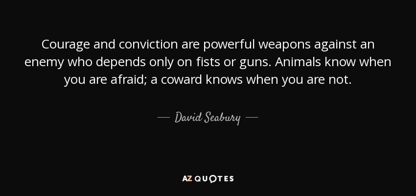 Courage and conviction are powerful weapons against an enemy who depends only on fists or guns. Animals know when you are afraid; a coward knows when you are not. - David Seabury