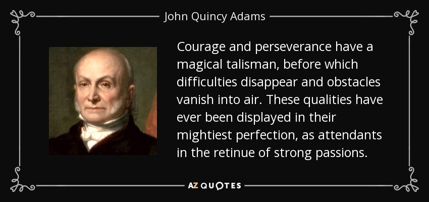 Courage and perseverance have a magical talisman, before which difficulties disappear and obstacles vanish into air. These qualities have ever been displayed in their mightiest perfection, as attendants in the retinue of strong passions. - John Quincy Adams