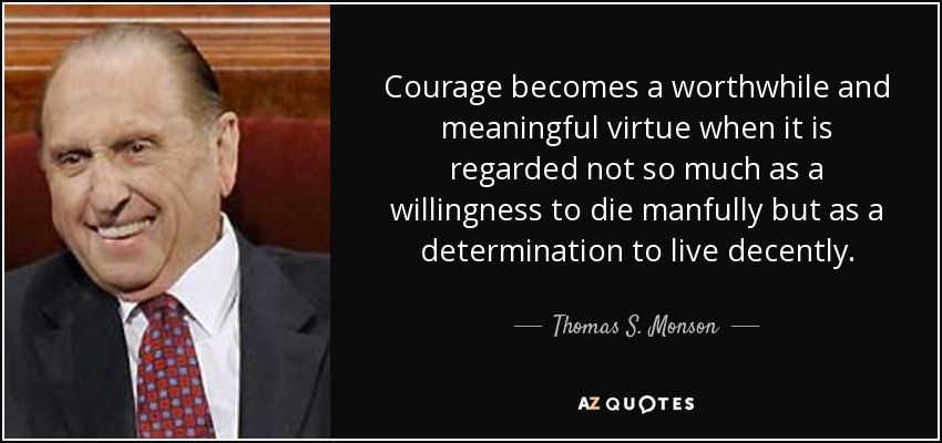 Courage becomes a worthwhile and meaningful virtue when it is regarded not so much as a willingness to die manfully but as a determination to live decently. - Thomas S. Monson