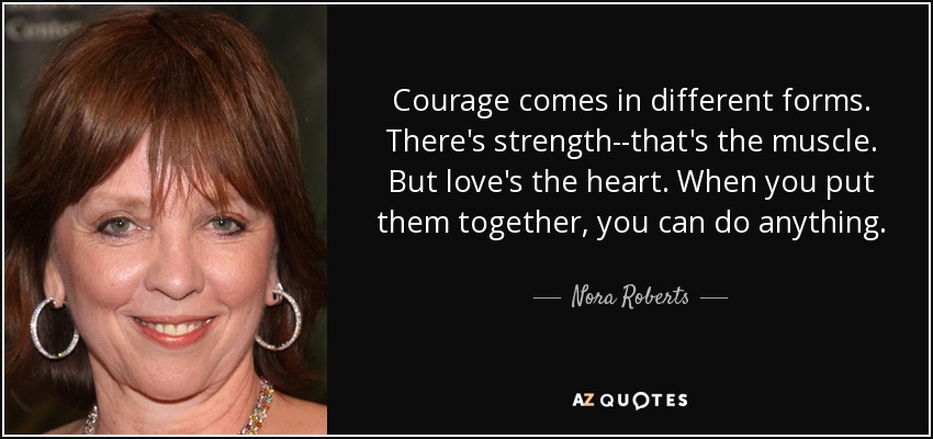Courage comes in different forms. There's strength--that's the muscle. But love's the heart. When you put them together, you can do anything. - Nora Roberts