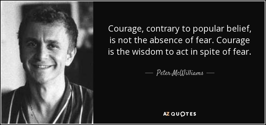 Courage, contrary to popular belief, is not the absence of fear. Courage is the wisdom to act in spite of fear. - Peter McWilliams