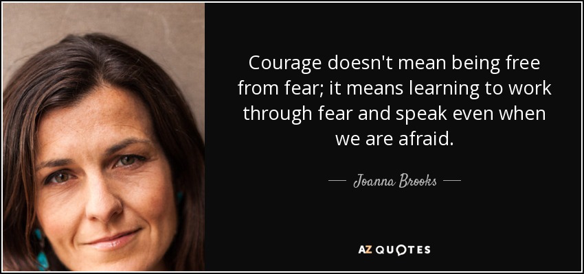 Courage doesn't mean being free from fear; it means learning to work through fear and speak even when we are afraid. - Joanna Brooks