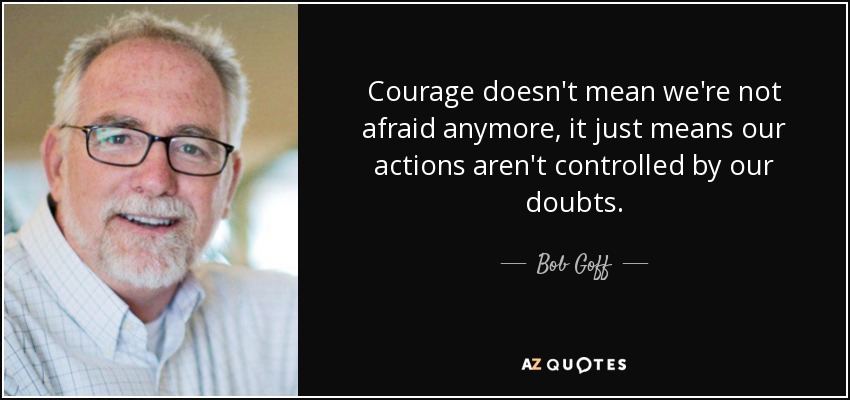 Courage doesn't mean we're not afraid anymore, it just means our actions aren't controlled by our doubts. - Bob Goff