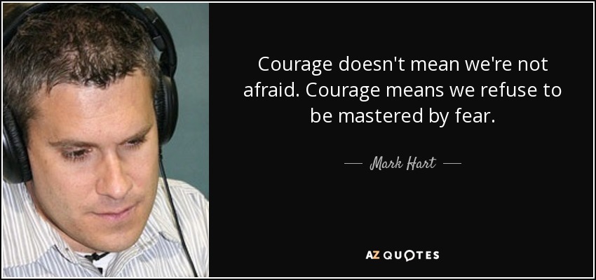 Courage doesn't mean we're not afraid. Courage means we refuse to be mastered by fear. - Mark Hart