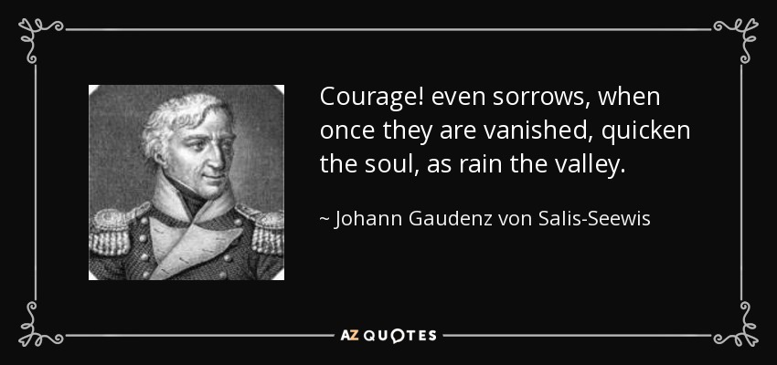 Courage! even sorrows, when once they are vanished, quicken the soul, as rain the valley. - Johann Gaudenz von Salis-Seewis