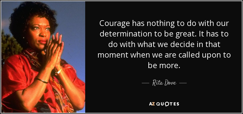 Courage has nothing to do with our determination to be great. It has to do with what we decide in that moment when we are called upon to be more. - Rita Dove