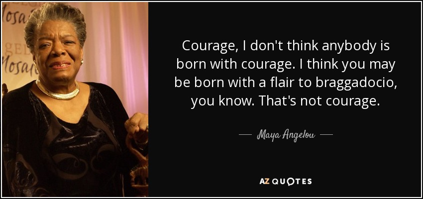 Courage, I don't think anybody is born with courage. I think you may be born with a flair to braggadocio, you know. That's not courage. - Maya Angelou