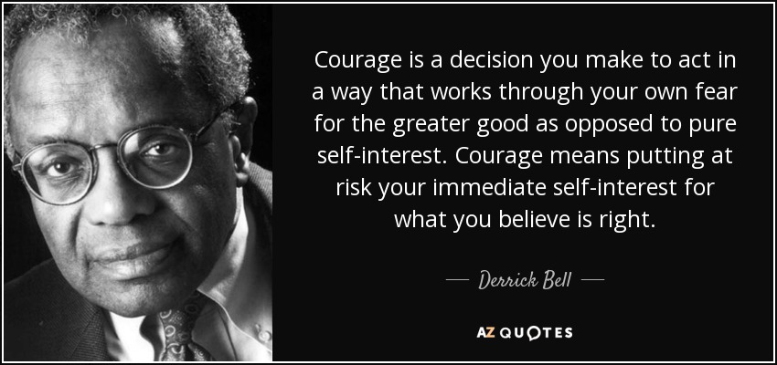 Courage is a decision you make to act in a way that works through your own fear for the greater good as opposed to pure self-interest. Courage means putting at risk your immediate self-interest for what you believe is right. - Derrick Bell