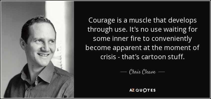 Courage is a muscle that develops through use. It's no use waiting for some inner fire to conveniently become apparent at the moment of crisis - that's cartoon stuff. - Chris Cleave