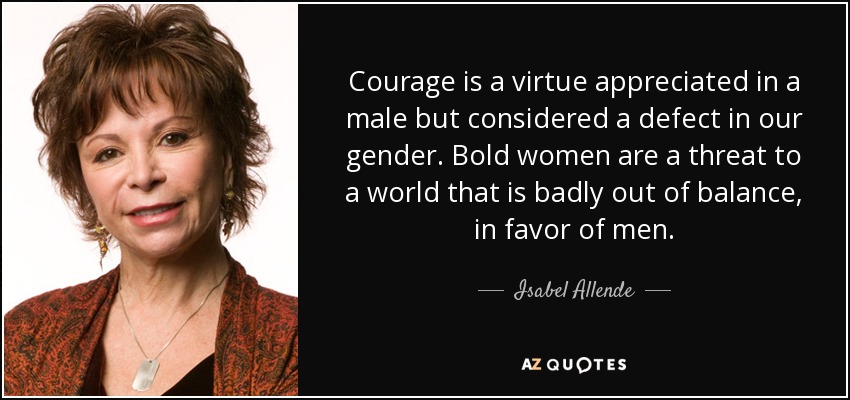 ​Courage is a virtue appreciated in a male but considered a defect in our gender. Bold women are a threat to a world that is badly out of balance, in favor of men. - Isabel Allende