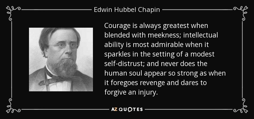 Courage is always greatest when blended with meekness; intellectual ability is most admirable when it sparkles in the setting of a modest self-distrust; and never does the human soul appear so strong as when it foregoes revenge and dares to forgive an injury. - Edwin Hubbel Chapin