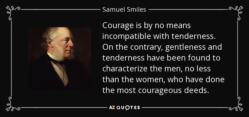 Courage is by no means incompatible with tenderness. On the contrary, gentleness and tenderness have been found to characterize the men, no less than the women, who have done the most courageous deeds. - Samuel Smiles