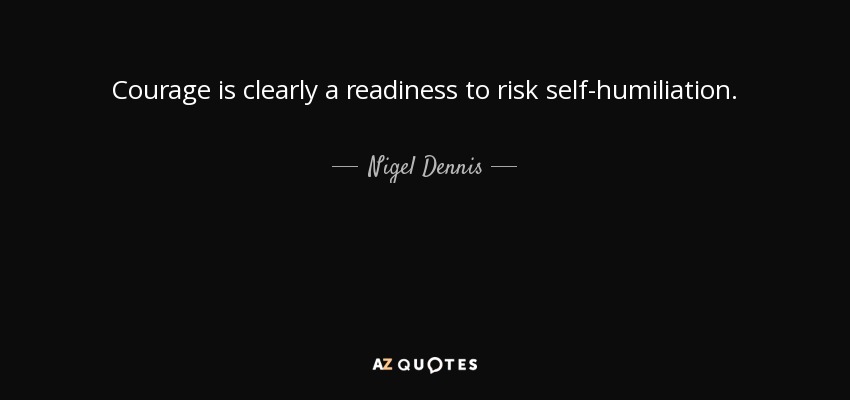 Courage is clearly a readiness to risk self-humiliation. - Nigel Dennis