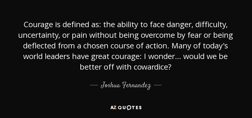 Courage is defined as: the ability to face danger, difficulty, uncertainty, or pain without being overcome by fear or being deflected from a chosen course of action. Many of today's world leaders have great courage: I wonder... would we be better off with cowardice? - Joshua Fernandez