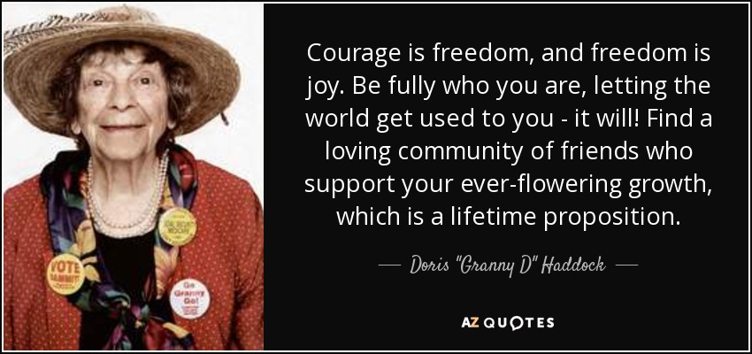 Courage is freedom, and freedom is joy. Be fully who you are, letting the world get used to you - it will! Find a loving community of friends who support your ever-flowering growth, which is a lifetime proposition. - Doris 