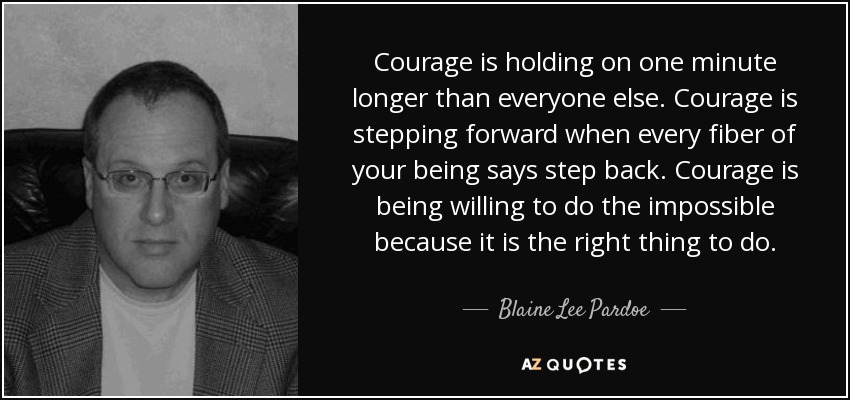 Courage is holding on one minute longer than everyone else. Courage is stepping forward when every fiber of your being says step back. Courage is being willing to do the impossible because it is the right thing to do. - Blaine Lee Pardoe