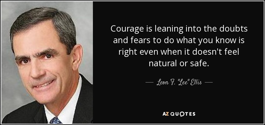 Courage is leaning into the doubts and fears to do what you know is right even when it doesn't feel natural or safe. - Leon F. 