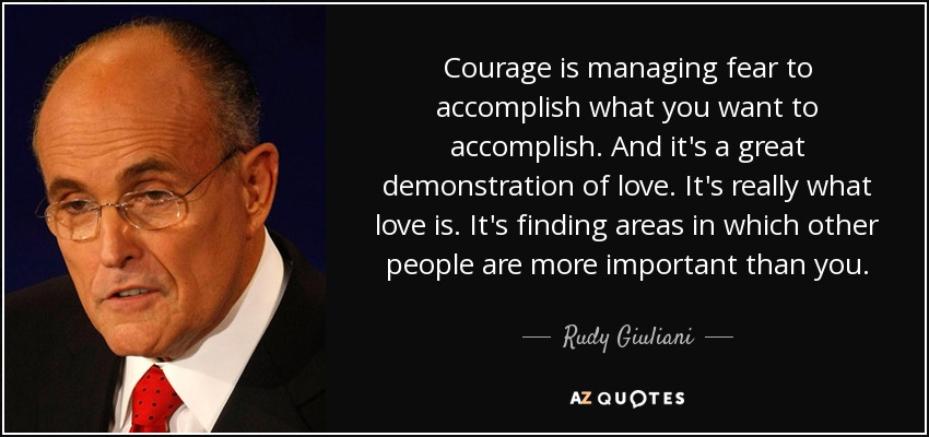 Courage is managing fear to accomplish what you want to accomplish. And it's a great demonstration of love. It's really what love is. It's finding areas in which other people are more important than you. - Rudy Giuliani