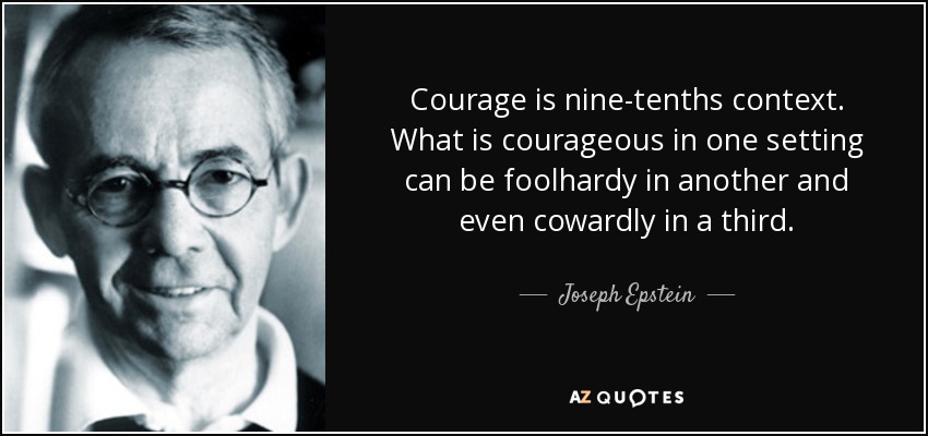 Courage is nine-tenths context. What is courageous in one setting can be foolhardy in another and even cowardly in a third. - Joseph Epstein