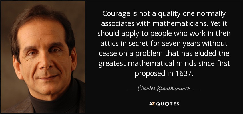 Courage is not a quality one normally associates with mathematicians. Yet it should apply to people who work in their attics in secret for seven years without cease on a problem that has eluded the greatest mathematical minds since first proposed in 1637. - Charles Krauthammer