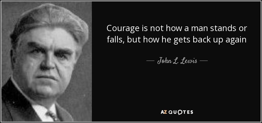 Courage is not how a man stands or falls, but how he gets back up again - John L. Lewis