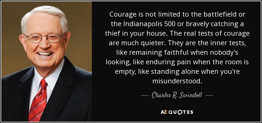 Courage is not limited to the battlefield or the Indianapolis 500 or bravely catching a thief in your house. The real tests of courage are much quieter. They are the inner tests, like remaining faithful when nobody's looking, like enduring pain when the room is empty, like standing alone when you're misunderstood. - Charles R. Swindoll