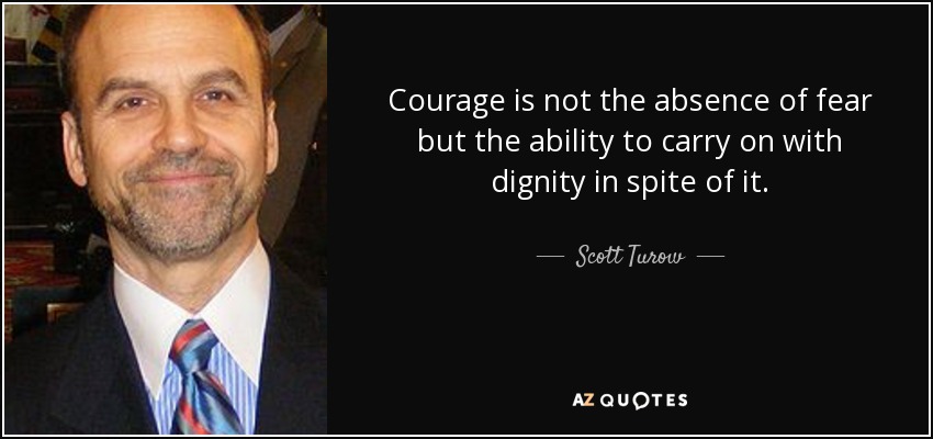 Courage is not the absence of fear but the ability to carry on with dignity in spite of it. - Scott Turow