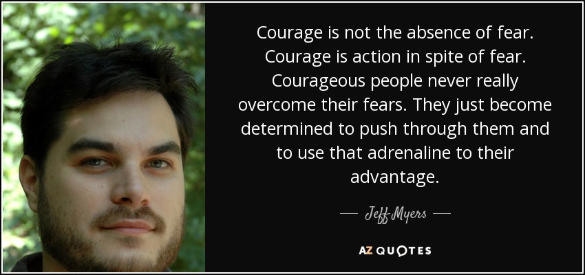 Courage is not the absence of fear. Courage is action in spite of fear. Courageous people never really overcome their fears. They just become determined to push through them and to use that adrenaline to their advantage. - Jeff Myers