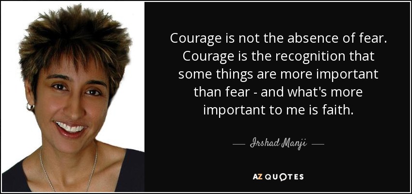 Courage is not the absence of fear. Courage is the recognition that some things are more important than fear - and what's more important to me is faith. - Irshad Manji